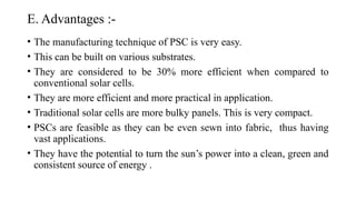 E. Advantages :-
• The manufacturing technique of PSC is very easy.
• This can be built on various substrates.
• They are considered to be 30% more efficient when compared to
conventional solar cells.
• They are more efficient and more practical in application.
• Traditional solar cells are more bulky panels. This is very compact.
• PSCs are feasible as they can be even sewn into fabric, thus having
vast applications.
• They have the potential to turn the sun’s power into a clean, green and
consistent source of energy .
 