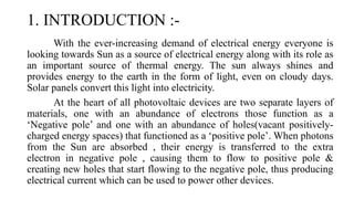 1. INTRODUCTION :-
With the ever-increasing demand of electrical energy everyone is
looking towards Sun as a source of electrical energy along with its role as
an important source of thermal energy. The sun always shines and
provides energy to the earth in the form of light, even on cloudy days.
Solar panels convert this light into electricity.
At the heart of all photovoltaic devices are two separate layers of
materials, one with an abundance of electrons those function as a
‘Negative pole’ and one with an abundance of holes(vacant positively-
charged energy spaces) that functioned as a ‘positive pole’. When photons
from the Sun are absorbed , their energy is transferred to the extra
electron in negative pole , causing them to flow to positive pole &
creating new holes that start flowing to the negative pole, thus producing
electrical current which can be used to power other devices.
 