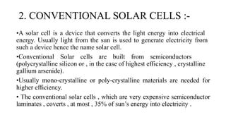 2. CONVENTIONAL SOLAR CELLS :-
•A solar cell is a device that converts the light energy into electrical
energy. Usually light from the sun is used to generate electricity from
such a device hence the name solar cell.
•Conventional Solar cells are built from semiconductors
(polycrystalline silicon or , in the case of highest efficiency , crystalline
gallium arsenide).
•Usually mono-crystalline or poly-crystalline materials are needed for
higher efficiency.
• The conventional solar cells , which are very expensive semiconductor
laminates , coverts , at most , 35% of sun’s energy into electricity .
 