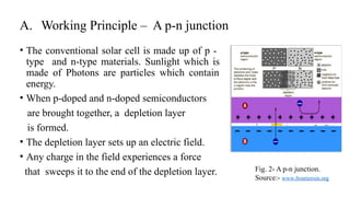 A. Working Principle – A p-n junction
• The conventional solar cell is made up of p -
type and n-type materials. Sunlight which is
made of Photons are particles which contain
energy.
• When p-doped and n-doped semiconductors
are brought together, a depletion layer
is formed.
• The depletion layer sets up an electric field.
• Any charge in the field experiences a force
that sweeps it to the end of the depletion layer. Fig. 2- A p-n junction.
Source:- www.frontiersin.org
 