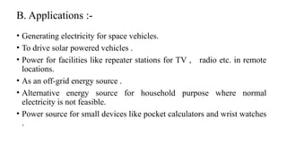 B. Applications :-
• Generating electricity for space vehicles.
• To drive solar powered vehicles .
• Power for facilities like repeater stations for TV , radio etc. in remote
locations.
• As an off-grid energy source .
• Alternative energy source for household purpose where normal
electricity is not feasible.
• Power source for small devices like pocket calculators and wrist watches
.
 