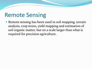 Remote Sensing
 Remote sensing has been used in soil mapping, terrain
analysis, crop stress, yield mapping and estimation of
soil organic matter, but on a scale larger than what is
required for precision agriculture.
 