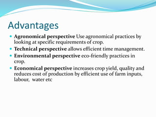 Advantages
 Agronomical perspective Use agronomical practices by
looking at specific requirements of crop.
 Technical perspective allows efficient time management.
 Environmental perspective eco-friendly practices in
crop.
 Economical perspective increases crop yield, quality and
reduces cost of production by efficient use of farm inputs,
labour, water etc
 