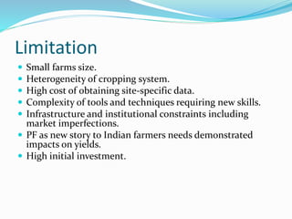 Limitation
 Small farms size.
 Heterogeneity of cropping system.
 High cost of obtaining site-specific data.
 Complexity of tools and techniques requiring new skills.
 Infrastructure and institutional constraints including
market imperfections.
 PF as new story to Indian farmers needs demonstrated
impacts on yields.
 High initial investment.
 