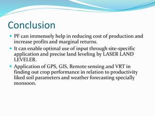 Conclusion
 PF can immensely help in reducing cost of production and
increase profits and marginal returns.
 It can enable optimal use of input through site-specific
application and precise land leveling by LASER LAND
LEVELER.
 Application of GPS, GIS, Remote sensing and VRT in
finding out crop performance in relation to productivity
liked soil parameters and weather forecasting specially
monsoon.
 