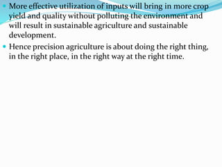  More effective utilization of inputs will bring in more crop
yield and quality without polluting the environment and
will result in sustainable agriculture and sustainable
development.
 Hence precision agriculture is about doing the right thing,
in the right place, in the right way at the right time.
 
