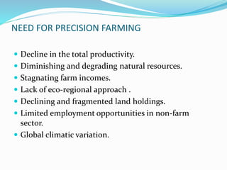 NEED FOR PRECISION FARMING
 Decline in the total productivity.
 Diminishing and degrading natural resources.
 Stagnating farm incomes.
 Lack of eco-regional approach .
 Declining and fragmented land holdings.
 Limited employment opportunities in non-farm
sector.
 Global climatic variation.
 