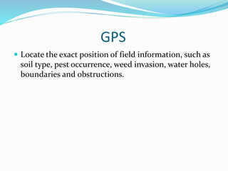 GPS
 Locate the exact position of field information, such as
soil type, pest occurrence, weed invasion, water holes,
boundaries and obstructions.
 