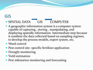GIS
 SPATIAL DATA GIS COMPUTER
 A geographic information system is a computer system
capable of capturing , storing , manipulating, and
displaying spatially information. Intermediate step because
it combine the data collected based on sampling regimes,
to develop the process models, expert system, etc.
 Weed control
 Pest control site- specific fertilizer application
 Drought monitoring
 Yield estimation
 Pest infestation monitoring and forecasting
 