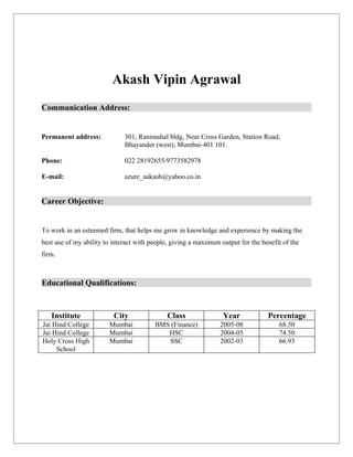 Akash Vipin Agrawal
Communication Address:


Permanent address:            301, Ranimahal bldg, Near Cross Garden, Station Road,
                              Bhayander (west), Mumbai-401 101.

Phone:                        022 28192655/9773582978

E-mail:                       azure_aakash@yahoo.co.in


Career Objective:


To work in an esteemed firm, that helps me grow in knowledge and experience by making the
best use of my ability to interact with people, giving a maximum output for the benefit of the
firm.



Educational Qualifications:



   Institute              City               Class                Year            Percentage
Jai Hind College        Mumbai           BMS (Finance)           2005-08              68.50
Jai Hind College        Mumbai              HSC                  2004-05              74.50
Holy Cross High         Mumbai              SSC                  2002-03              66.93
     School
 