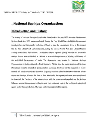 INTERNSHIP REPORT ON NATIONLA SAVING CENTER
1 TheIslamia UniversityOfBahawalpur
National Savings Organization:
Introduction and History
The history of National Savings Organization dates back to the year 1873 when the Government
Savings Bank Act, 1873 was promulgated. During the First World War, the British Government
introduced several Schemes for collection of funds to meet the expenditure. It was in this context
that the Post Office Cash Certificates and, during the Second World War, post Office Defense
Savings Certificated were floated. The need to setup a separate agency was felt and a national
savings Bureau was established in 1943-44 as a attached department of Ministry of Finance of
the undivided Government of India. The department was headed by National Savings
Commissioner with the status of a Joint Secretary. At that time the main functions of Savings
Department were to initiated all policy matters and issue directives for the execution of policy
matters and issue directives for execution of policy decisions of the Central Government, and to
review the Savings Schemes for time to time. Gradually, Savings Organization were established
in almost all the Provinces of the sub-continent with the objectives of popularizing the Savings
Schemes among the masses as well as to supervise, guide and control the working of authorized
agents under their jurisdiction. The local authorities appointed the agents.
 