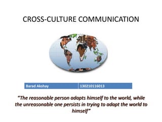 CROSS-CULTURE COMMUNICATION
“The reasonable person adapts himself to the world, while
the unreasonable one persists in trying to adapt the world to
himself”
Barad Akshay 130210116013
 