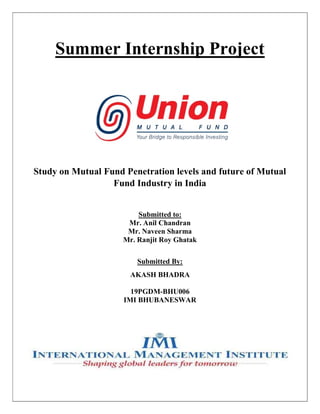 Summer Internship Project
Study on Mutual Fund Penetration levels and future of Mutual
Fund Industry in India
Submitted to:
Mr. Anil Chandran
Mr. Naveen Sharma
Mr. Ranjit Roy Ghatak
Submitted By:
AKASH BHADRA
19PGDM-BHU006
IMI BHUBANESWAR
 