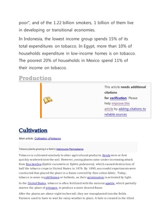 poor", and of the 1.22 billion smokers, 1 billion of them live
in developing or transitional economies.
In Indonesia, the lowest income group spends 15% of its
total expenditures on tobacco. In Egypt, more than 10% of
households expenditure in low-income homes is on tobacco.
The poorest 20% of households in Mexico spend 11% of
their income on tobacco.
This article needs additional
citations
for verification. Please
help improve this
article by adding citations to
reliable sources
Cultivation
Main article: Cultivation of tobacco
Tobacco plants growing in a field in Intercourse,Pennsylvania.
Tobacco is cultivated similarly to other agricultural products. Seeds were at first
quickly scattered onto the soil. However, young plants came under increasing attack
from flea beetles (Epitrix cucumeris or Epitrix pubescens), which caused destruction of
half the tobacco crops in United States in 1876. By 1890, successful experiments were
conducted that placed the plant in a frame covered by thin cotton fabric. Today,
tobacco is sown incold frames or hotbeds, as their germination is activated by light.
In the United States, tobacco is often fertilized with the mineral apatite, which partially
starves the plant of nitrogen, to produce a more desired flavor.
After the plants are about eight inches tall, they are transplanted into the fields.
Farmers used to have to wait for rainy weather to plant. A hole is created in the tilled
 