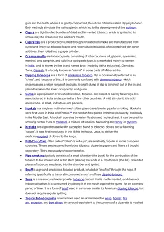 gum and the teeth, where it is gently compacted, thus it can often be called dipping tobacco.
Both methods stimulate the saliva glands, which led to the development of the spittoon.
 Cigars are tightly rolled bundles of dried and fermented tobacco, which is ignited so its
smoke may be drawn into the smoker's mouth.
 Cigarettes are a product consumed through inhalation of smoke and manufactured from
cured and finely cut tobacco leaves and reconstituted tobacco, often combined with other
additives, then rolled into a paper cylinder.
 Creamy snuffs are tobacco paste, consisting of tobacco, clove oil, glycerin, spearmint,
menthol, and camphor, and sold in a toothpaste tube. It is marketed mainly to women
in India, and is known by the brand names Ipco (made by Asha Industries), Denobac,
Tona, Ganesh. It is locally known as "mishri" in some parts of Maharashtra.
 Dipping tobaccos are a form of smokeless tobacco. Dip is occasionally referred to as
"chew", and because of this, it is commonly confused with chewing tobacco, which
encompasses a wider range of products. A small clump of dip is 'pinched' out of the tin and
placed between the lower or upper lip and gums.
 Gutka is a preparation of crushed betel nut, tobacco, and sweet or savory flavorings. It is
manufactured in India and exported to a few other countries. A mild stimulant, it is sold
across India in small, individual-size packets.
 Hookah is a single or multi-stemmed (often glass-based) water pipe for smoking. Hookahs
were first used in India and Persia,[36]
the hookah has gained immense popularity, especially
in the Middle East. A hookah operates by water filtration and indirect heat. It can be used for
smoking herbal fruits or moassel, a mixture of tobacco, flavouring andhoney or glycerin.
 Kreteks are cigarettes made with a complex blend of tobacco, cloves and a flavoring
"sauce". It was first introduced in the 1880s in Kudus, Java, to deliver the
medicinaleugenol of cloves to the lungs.
 Roll-Your-Own, often called 'rollies' or 'roll-ups', are relatively popular in some European
countries. These are prepared from loose tobacco, cigarette papers and filters all bought
separately. They are usually cheaper to make.
 Pipe smoking typically consists of a small chamber (the bowl) for the combustion of the
tobacco to be smoked and a thin stem (shank) that ends in a mouthpiece (the bit). Shredded
pieces of tobacco are placed into the chamber and ignited.
 Snuff is a ground smokeless tobacco product, inhaled or "snuffed" through the nose. If
referring specifically to the orally consumed moist snuff see dipping tobacco.
 Snus is a steam-cured moist powder tobacco product that is not fermented, and does not
induce salivation. It is consumed by placing it in the mouth against the gums for an extended
period of time. It is a form of snuff used in a manner similar to American dipping tobacco, but
does not require regular spitting.
 Topical tobacco paste is sometimes used as a treatment for wasp, hornet, fire
ant, scorpion, and bee stings. An amount equivalent to the contents of a cigarette is mashed
 