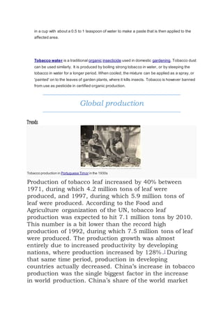 in a cup with about a 0.5 to 1 teaspoon of water to make a paste that is then applied to the
affected area.
Tobacco water is a traditional organic insecticide used in domestic gardening. Tobacco dust
can be used similarly. It is produced by boiling strong tobacco in water, or by steeping the
tobacco in water for a longer period. When cooled, the mixture can be applied as a spray, or
'painted' on to the leaves of garden plants, where it kills insects. Tobacco is however banned
from use as pesticide in certified organic production.
Global production
Trends
Tobacco production in Portuguese Timor in the 1930s
Production of tobacco leaf increased by 40% between
1971, during which 4.2 million tons of leaf were
produced, and 1997, during which 5.9 million tons of
leaf were produced. According to the Food and
Agriculture organization of the UN, tobacco leaf
production was expected to hit 7.1 million tons by 2010.
This number is a bit lower than the record high
production of 1992, during which 7.5 million tons of leaf
were produced. The production growth was almost
entirely due to increased productivity by developing
nations, where production increased by 128%.] During
that same time period, production in developing
countries actually decreased. China’s increase in tobacco
production was the single biggest factor in the increase
in world production. China’s share of the world market
 