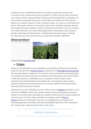 In Brazil around 135,000 family farmers cite tobacco production as their main
economic activity.] Tobacco has never exceeded 0.7% of the country’s total cultivated
area. In the southern regions of Brazil, Virginia and Amarelinho flue-cured tobacco as
well as Burley and Galpão Comum air-cured tobacco are produced. These types of
tobacco are used for cigarettes. In the northeast, darker, air- and sun-cured tobacco is
grown. These types of tobacco are used for cigars, twists and dark-cigarettes. Brazil’s
government has made attempts to reduce the production of tobacco, but has not had a
successful systematic anti-tobacco farming initiative. Brazil’s government, however,
provides small loans for family farms, including those that grow tobacco, through
the Programa Nacional de Fortalecimento da Agricultura Familiar (PRONAF).
Minorproducer
Tobacco plantation, Pinar del Río,Cuba
 Philippines
Tobacco in the Philippines remained highly concentrated in 2009 and dominated by
cigarette manufacturers Fortune Tobacco Corporation and Philip Morris International.
The strength of these companies is due to their extensive distribution networks which
encompass both traditional and non-traditional retail channels as well as their ability
to offer their products at affordable prices. Top player Fortune Tobacco Corp
maintained its leadership position throughout the review period as mass market
cigarette smokers continued to purchase its economy cigarette brands, particularly
leading brand Fortune International.
Cigarette prices in the Philippines are low, with the price of Marlboro being the second
lowest for all ASEAN nations. The cigarette market has been dominated by menthol
brands for several decades, although non-menthol volume has been steadily improving
in recent years. La Suerte Cigar and Cigarette Company and the Fortune
Tobacco Corporation (FTC) have been the two leading producers, and have had
licensing agreements with PMI and RJ Reynolds (RJR) respectively. FTC commands a
67% market share, while La Suerte holds a 25% share.
Problems in production
 