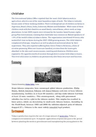 Child labor
The International Labour Office reported that the most child-laborers work in
agriculture, which is one of the most hazardous types of work. The tobacco industry
houses some of these working children. There is widespread use of children on farms in
Argentina, Brazil, China, India, Indonesia, Malawi and Zimbabwe. While some of these
children work with their families on small family-owned farms, others work on large
plantations. In late 2009 reports were released by the London-based human-rights
group Plan International, claiming that child labor was common on Malawi (producer of
1.8% of the world’s tobacco) tobacco farms. The organization interviewed 44 teens, who
worked full-time on farms during the 2007-2008 growing season. The child-laborers
complained of low pay, long hours as well as physical and sexual abuse by their
supervisors. They also reported suffering from Green Tobacco Sickness, a form of
nicotine poisoning. When wet leaves are handled, nicotine from the leaves gets
absorbed in the skin and causes nausea, vomiting and dizziness. Children were
exposed to 50 cigarettes worth of nicotine through direct contact with tobacco leaves.
This level of nicotine in children can permanently alter brain structure and function.
Economy
Tobacco Harvesting, Viñales Valley, Cuba
Tobacco production requires the use of a large amount of pesticides. Tobacco
companies recommend up to 16 separate applications of pesticides just in the period
between planting the seeds in greenhouses and transplanting the young plants to the
 