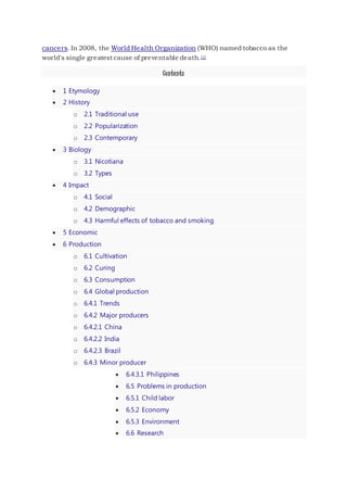cancers. In 2008, the World Health Organization (WHO) named tobacco as the
world's single greatest cause of preventable death.[1]
Contents
 1 Etymology
 2 History
o 2.1 Traditional use
o 2.2 Popularization
o 2.3 Contemporary
 3 Biology
o 3.1 Nicotiana
o 3.2 Types
 4 Impact
o 4.1 Social
o 4.2 Demographic
o 4.3 Harmful effects of tobacco and smoking
 5 Economic
 6 Production
o 6.1 Cultivation
o 6.2 Curing
o 6.3 Consumption
o 6.4 Global production
o 6.4.1 Trends
o 6.4.2 Major producers
o 6.4.2.1 China
o 6.4.2.2 India
o 6.4.2.3 Brazil
o 6.4.3 Minor producer
 6.4.3.1 Philippines
 6.5 Problems in production
 6.5.1 Child labor
 6.5.2 Economy
 6.5.3 Environment
 6.6 Research
 