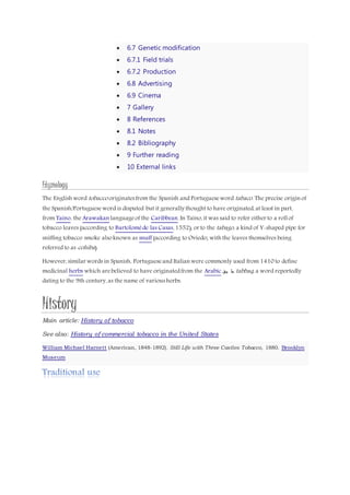  6.7 Genetic modification
 6.7.1 Field trials
 6.7.2 Production
 6.8 Advertising
 6.9 Cinema
 7 Gallery
 8 References
 8.1 Notes
 8.2 Bibliography
 9 Further reading
 10 External links
Etymology
The English word tobacco originatesfrom the Spanish and Portugueseword tabaco. The precise origin of
the Spanish/Portugueseword is disputed but it generally thought to have originated, at least in part,
from Taino, the Arawakan languageof the Caribbean. In Taino, it was said to refer either to a roll of
tobacco leaves (according to Bartoloméde las Casas, 1552), or to the tabago, a kind of Y-shaped pipe for
sniffing tobacco smoke also known as snuff (according to Oviedo; with the leaves themselves being
referred to as cohiba).
However, similar words in Spanish, Portugueseand Italian were commonly used from 1410 to define
medicinal herbs which arebelieved to have originatedfrom the Arabic ‫بق‬ ‫ط‬ tabbaq, a word reportedly
dating to the 9th century, as the name of variousherbs.
History
Main article: History of tobacco
See also: History of commercial tobacco in the United States
William Michael Harnett (American, 1848-1892). Still Life with Three Castles Tobacco, 1880. Brooklyn
Museum
 