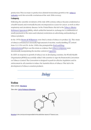 production.This increase in production allowed tremendous growth in the tobacco
industry until the scientific revelations of the mid-20th century.
Contemporary
Following the scientific revelations of the mid-20th century, tobacco became condemned as
a health hazard, and eventually became encompassed as a cause for cancer, as well as other
respiratory and circulatory diseases. In the United States, this led to the Tobacco Master
Settlement Agreement (MSA), which settled the lawsuit in exchange for a combination of
yearly payments to the states and voluntary restrictions on advertising and marketing of
tobacco products.
In the 1970s, Brown & Williamson cross-bred a strain of tobacco to produce Y1. This strain
of tobacco contained an unusually high amount of nicotine, nearly doubling its content
from 3.2-3.5% to 6.5%. In the 1990s, this prompted the Food and Drug
Administration(FDA) to use this strain as evidence that tobacco companies were
intentionally manipulating the nicotine content of cigarettes.
In 2003, in response to growth of tobacco use in developing countries, the World Health
Organization (WHO) successfully rallied 168 countries to sign the Framework Convention
on Tobacco Control. The Convention is designed to push for effective legislation and its
enforcement in all countries to reduce the harmful effects of tobacco. This led to the
development of tobacco cessation products.
Nicotiana
Main article: Nicotiana
See also: List of tobacco diseases
Nicotine is the compound responsible for the addictive nature of Tobacco use.
 