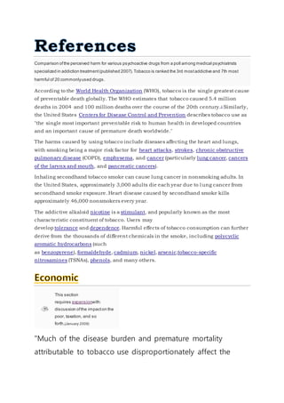 Comparison ofthe perceived harm for various psychoactive drugs from a poll among medical psychiatrists
specialized in addiction treatment(published 2007).Tobacco is ranked the 3rd mostaddictive and 7th most
harmful of 20 commonlyused drugs.
According to the World Health Organization (WHO), tobacco is the single greatest cause
of preventable death globally. The WHO estimates that tobacco caused 5.4 million
deaths in 2004. and 100 million deaths over the course of the 20th century.[] Similarly,
the United States Centers for Disease Control and Prevention describes tobacco use as
"the single most important preventable risk to human health in developed countries
and an important cause of premature death worldwide."
The harms caused by using tobacco include diseases affecting the heart and lungs,
with smoking being a major risk factor for heart attacks, strokes, chronic obstructive
pulmonary disease (COPD), emphysema, and cancer (particularly lung cancer, cancers
of the larynx and mouth, and pancreatic cancers).
Inhaling secondhand tobacco smoke can cause lung cancer in nonsmoking adults. In
the United States, approximately 3,000 adults die each year due to lung cancer from
secondhand smoke exposure. Heart disease caused by secondhand smoke kills
approximately 46,000 nonsmokers every year.
The addictive alkaloid nicotine is a stimulant, and popularly known as the most
characteristic constituent of tobacco. Users may
develop tolerance and dependence. Harmful effects of tobacco consumption can further
derive from the thousands of different chemicals in the smoke, including polycyclic
aromatic hydrocarbons (such
as benzopyrene), formaldehyde, cadmium, nickel, arsenic,tobacco-specific
nitrosamines (TSNAs), phenols, and many others.
This section
requires expansionwith:
discussion ofthe impacton the
poor, taxation, and so
forth.(January 2009)
"Much of the disease burden and premature mortality
attributable to tobacco use disproportionately affect the
 