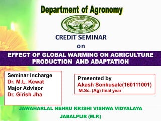 JAWAHARLAL NEHRU KRISHI VISHWA VIDYALAYA
JABALPUR (M.P.)
Seminar Incharge
Dr. M.L. Kewat
Major Advisor
Dr. Girish Jha
Presented by
Akash Sonkusale(160111001)
M.Sc. (Ag) final year
EFFECT OF GLOBAL WARMING ON AGRICULTURE
PRODUCTION AND ADAPTATION
 