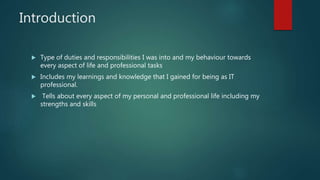 Introduction
 Type of duties and responsibilities I was into and my behaviour towards
every aspect of life and professional tasks
 Includes my learnings and knowledge that I gained for being as IT
professional.
 Tells about every aspect of my personal and professional life including my
strengths and skills
 