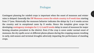 Contingent planning for rainfed crops is important when the onset of monsoon and winter
rains is delayed. Generally the SW Monsoon covers the whole country in 8 week time starting
from 1st June. Historically the monsoon behavior indicates the delays by 2 or 6 weeks across
the country and in exceptional cases by 8 weeks. Hence the template gives scope for
developing contingency strategies for 2, 4, 6 and 8 weeks delay in onset of monsoon for major
farming situation prevalent in the district. Even if the crop is sown under normal onset of
monsoon, the dry spells occur at different pheno-phases during the cropping season resulting
in early, mid-season and terminal droughts adversely impacting the performance of standing
crops.
11
Prologue
 