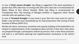 In case of Early season drought, Gap filling is suggested if the plant population is
greater than 50% otherwise re-sowing with 25% more seed rate is recommended for
Maize, Wheat & Rice (Direct Seeded). While Gap filling is recommended for
Transplanted Rice. Top dressing of Nitrogen fertilizer is suggested which should
coincide with rain splashes, if any.
In case of Terminal Drought, if crop stand is poor then the crops must be used as
fodder crop and they must immediately go for land preparation with sowing of Early
Varieties of Wheat (HPW 251).
Besides the above, awareness, sensitivity and capacity building of all stakeholders are
integral to implementation of the contingency plans and this is best done when plans
are prepared through a participatory bottom-up process. Over a time these processes
will lead to a self-reliant planning and implementation mechanism at the district
level.
18
 