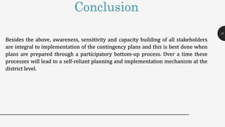 Conclusion
Besides the above, awareness, sensitivity and capacity building of all stakeholders
are integral to implementation of the contingency plans and this is best done when
plans are prepared through a participatory bottom-up process. Over a time these
processes will lead to a self-reliant planning and implementation mechanism at the
district level.
19
 