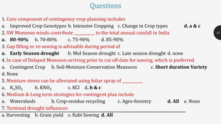 1. Core component of contingency crop planning includes
a. Improved Crop Genotypes b. Intensive Cropping c. Change in Crop types d. a & c
2. SW Monsoon winds contribute ___________ to the total annual rainfall in India
a. 80-90% b. 70-80% c. 75-90% d. 85-90%
3. Gap filling or re-sowing is advisable during period of
a. Early Season drought b. Mid Season drought c. Late season drought d. none
4. In case of Delayed Monsoon-arriving prior to cut off date for sowing, which is preferred
a. Contingent Crop b. Soil-Moisture Conservation Measures c. Short duration Variety
d. None
5. Moisture stress can be alleviated using foliar spray of ___________
a. K2SO4 b. KNO3 c. KCl d. b & c
6. Medium & Long term strategies for contingent plan include
a. Watersheds b. Crop-residue recycling c. Agro-forestry d. All e. None
7. Terminal drought influences
a. Harvesting b. Grain yield c. Rabi Sowing d. All
20
Questions
 