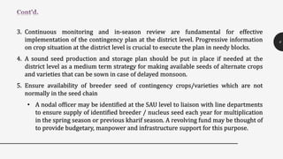 3. Continuous monitoring and in-season review are fundamental for effective
implementation of the contingency plan at the district level. Progressive information
on crop situation at the district level is crucial to execute the plan in needy blocks.
4. A sound seed production and storage plan should be put in place if needed at the
district level as a medium term strategy for making available seeds of alternate crops
and varieties that can be sown in case of delayed monsoon.
5. Ensure availability of breeder seed of contingency crops/varieties which are not
normally in the seed chain
• A nodal officer may be identified at the SAU level to liaison with line departments
to ensure supply of identified breeder / nucleus seed each year for multiplication
in the spring season or previous kharif season. A revolving fund may be thought of
to provide budgetary, manpower and infrastructure support for this purpose.
6
 