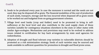 6. Seeds to be produced every year. In case the monsoon is normal and the seeds are not
used, they may be disposed off as grain. The financial modalities of the cost of production
of such seeds, transport, storage and the loss incurred when disposed off as grain needs
to be worked out and budgeted from on-going government schemes.
7. Village level seed banks (crop and fodder) need to be promoted to bring in self-
sufficiency at the local level and also contribute to the seed supply chain of those
varieties suitable for contingency situations elsewhere in the state or other states with
similar Agro-ecologies. Mechanisms and provisions may need to be evolved to address
issues related to certification for buy back arrangements by state seed agencies for
redistribution.
8. Adoption of drought and flood tolerant crop varieties in vulnerable districts should be
promoted as a risk minimization strategy. Seeds of such varieties may be sourced and
made available in sufficient quantities for promotion in drought and flood prone areas.
7
 