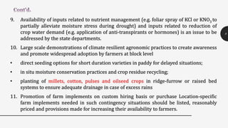9. Availability of inputs related to nutrient management (e.g. foliar spray of KCl or KNO3 to
partially alleviate moisture stress during drought) and inputs related to reduction of
crop water demand (e.g. application of anti-transpirants or hormones) is an issue to be
addressed by the state departments.
10. Large scale demonstrations of climate resilient agronomic practices to create awareness
and promote widespread adoption by farmers at block level
• direct seeding options for short duration varieties in paddy for delayed situations;
• in situ moisture conservation practices and crop residue recycling;
• planting of millets, cotton, pulses and oilseed crops in ridge-furrow or raised bed
systems to ensure adequate drainage in case of excess rains
11. Promotion of farm implements on custom hiring basis or purchase Location-specific
farm implements needed in such contingency situations should be listed, reasonably
priced and provisions made for increasing their availability to farmers.
8
 