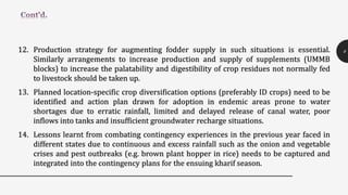 12. Production strategy for augmenting fodder supply in such situations is essential.
Similarly arrangements to increase production and supply of supplements (UMMB
blocks) to increase the palatability and digestibility of crop residues not normally fed
to livestock should be taken up.
13. Planned location-specific crop diversification options (preferably ID crops) need to be
identified and action plan drawn for adoption in endemic areas prone to water
shortages due to erratic rainfall, limited and delayed release of canal water, poor
inflows into tanks and insufficient groundwater recharge situations.
14. Lessons learnt from combating contingency experiences in the previous year faced in
different states due to continuous and excess rainfall such as the onion and vegetable
crises and pest outbreaks (e.g. brown plant hopper in rice) needs to be captured and
integrated into the contingency plans for the ensuing kharif season.
9
 