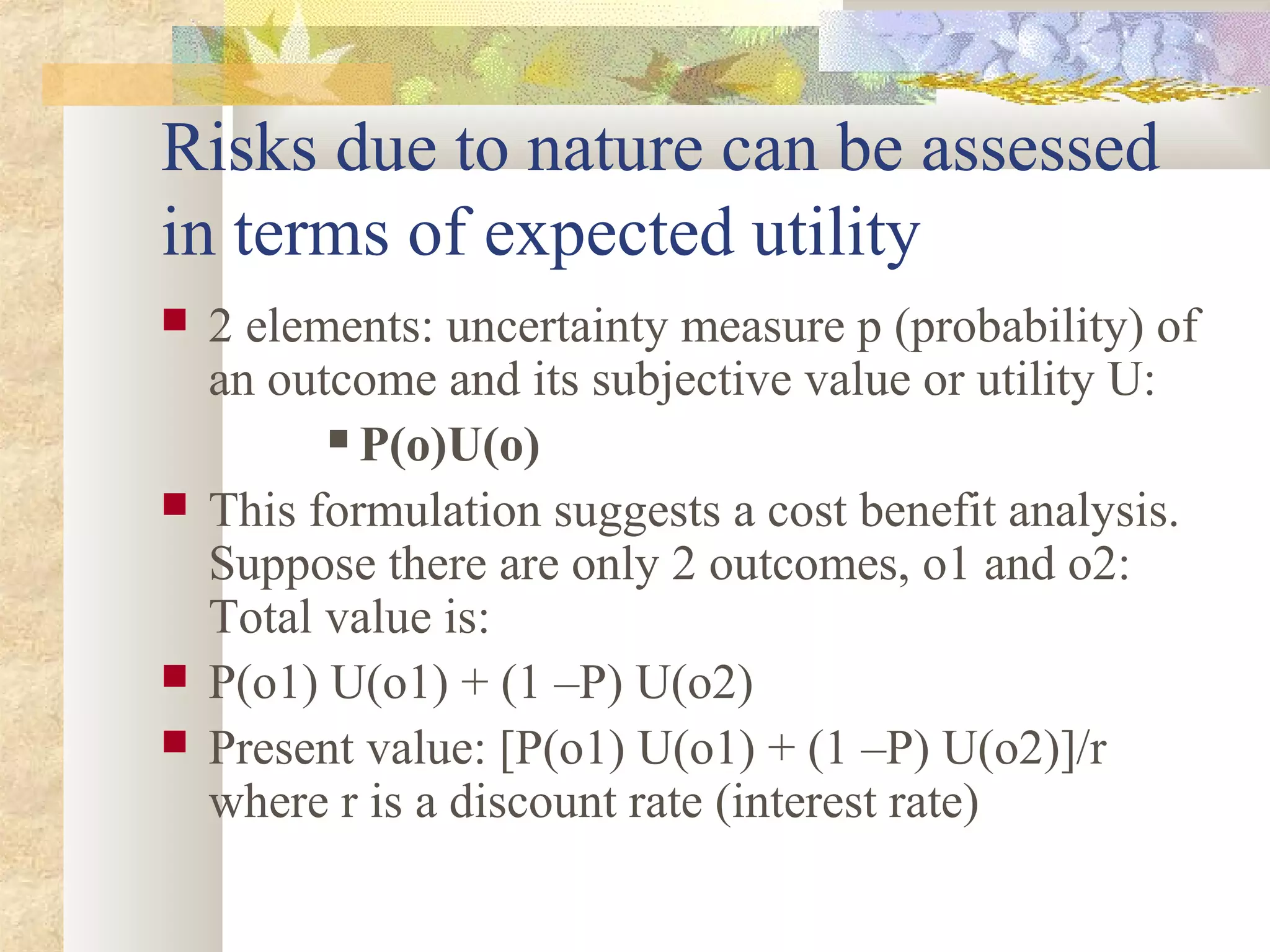 Risks due to nature can be assessed
in terms of expected utility
 2 elements: uncertainty measure p (probability) of
an outcome and its subjective value or utility U:
 P(o)U(o)
 This formulation suggests a cost benefit analysis.
Suppose there are only 2 outcomes, o1 and o2:
Total value is:
 P(o1) U(o1) + (1 –P) U(o2)
 Present value: [P(o1) U(o1) + (1 –P) U(o2)]/r
where r is a discount rate (interest rate)
 