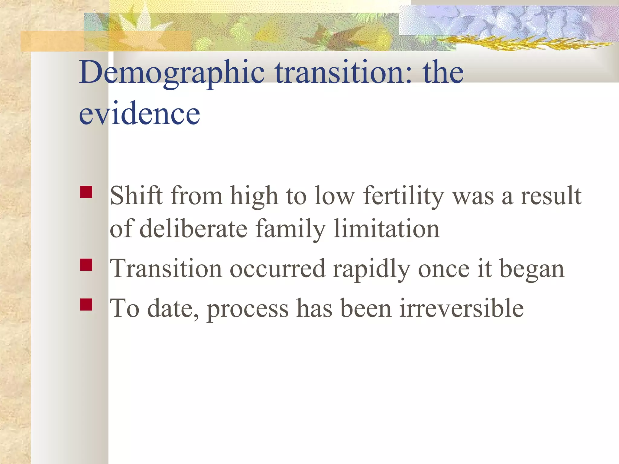 Demographic transition: the
evidence
 Shift from high to low fertility was a result
of deliberate family limitation
 Transition occurred rapidly once it began
 To date, process has been irreversible
 
