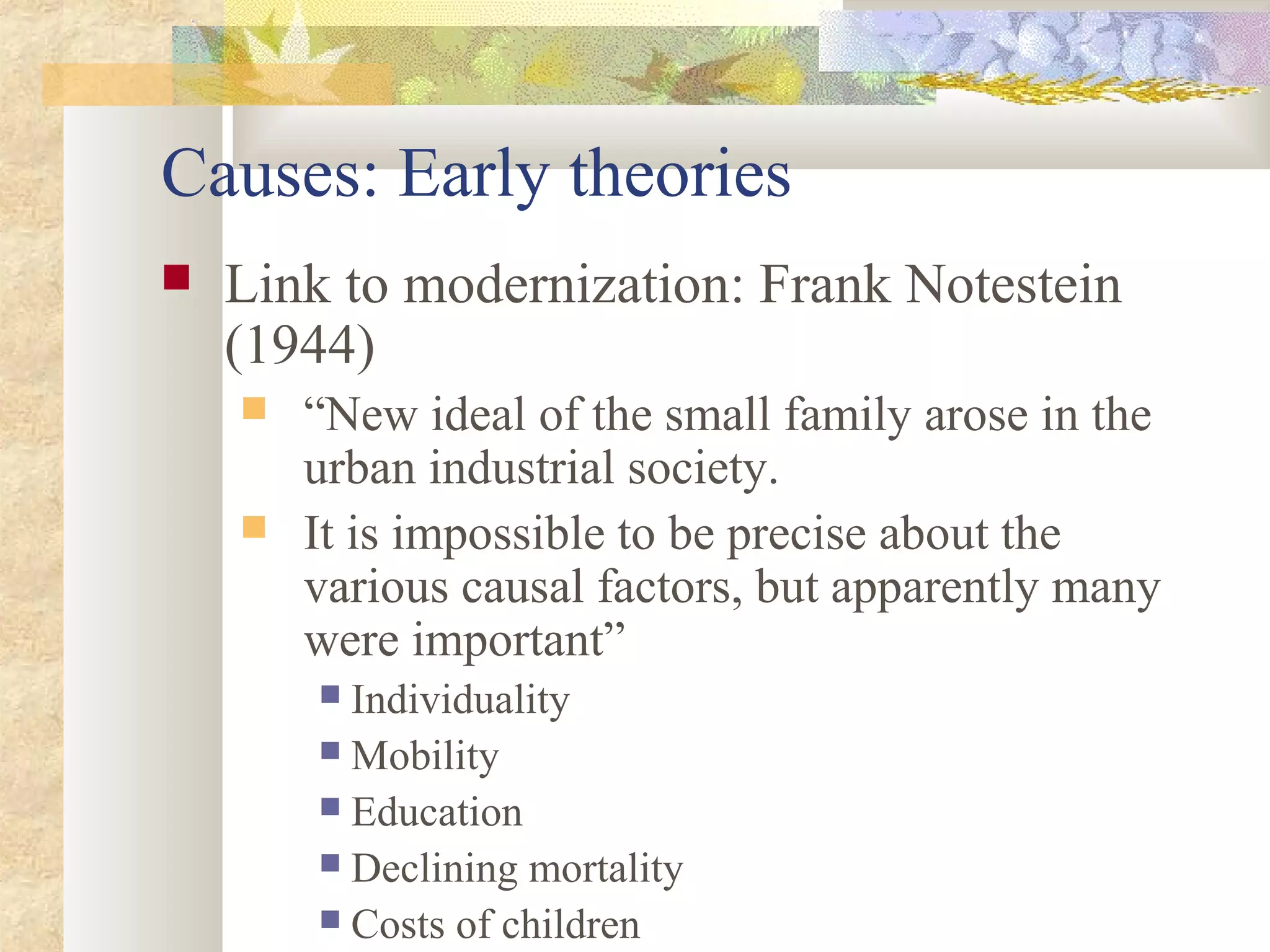 Causes: Early theories
 Link to modernization: Frank Notestein
(1944)
 “New ideal of the small family arose in the
urban industrial society.
 It is impossible to be precise about the
various causal factors, but apparently many
were important”
 Individuality
 Mobility
 Education
 Declining mortality
 Costs of children
 