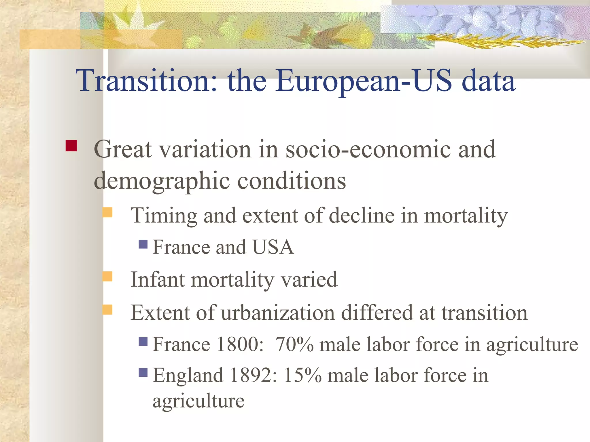 Transition: the European-US data
 Great variation in socio-economic and
demographic conditions
 Timing and extent of decline in mortality
 France and USA
 Infant mortality varied
 Extent of urbanization differed at transition
 France 1800: 70% male labor force in agriculture
 England 1892: 15% male labor force in
agriculture
 