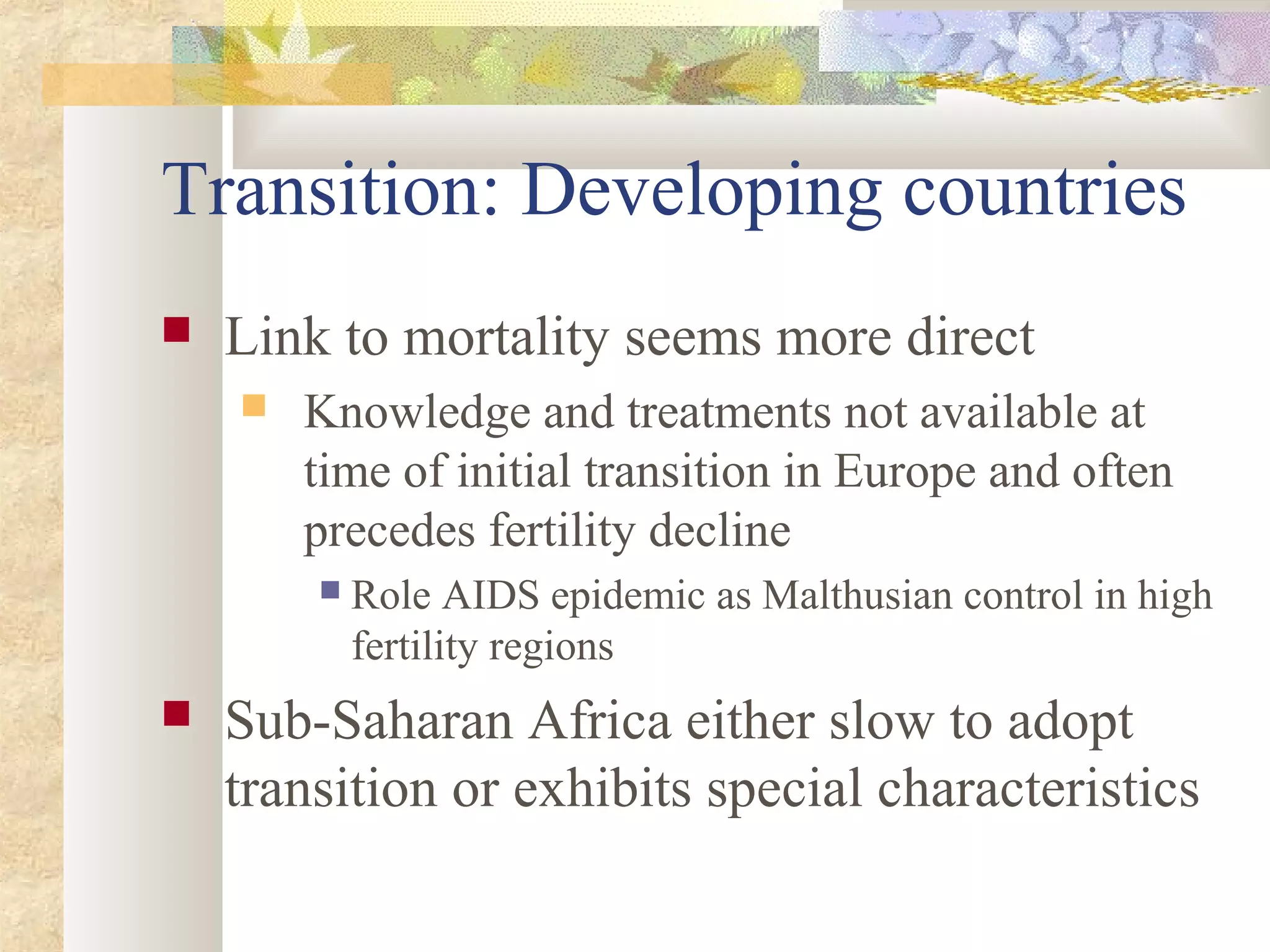 Transition: Developing countries
 Link to mortality seems more direct
 Knowledge and treatments not available at
time of initial transition in Europe and often
precedes fertility decline
 Role AIDS epidemic as Malthusian control in high
fertility regions
 Sub-Saharan Africa either slow to adopt
transition or exhibits special characteristics
 