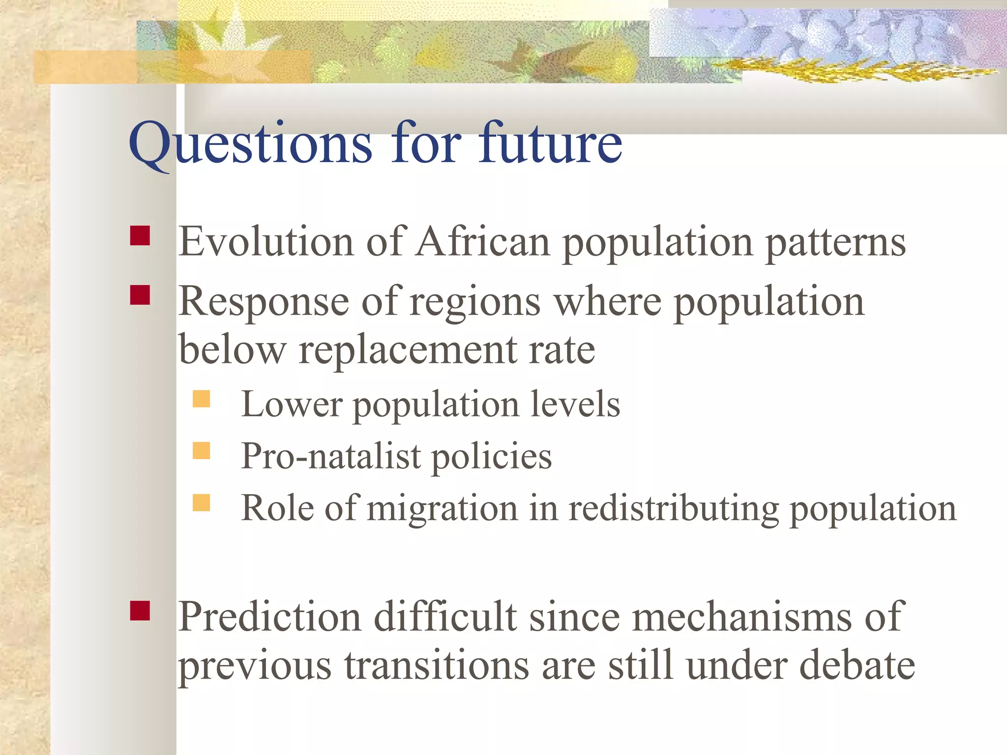 Questions for future
 Evolution of African population patterns
 Response of regions where population
below replacement rate
 Lower population levels
 Pro-natalist policies
 Role of migration in redistributing population
 Prediction difficult since mechanisms of
previous transitions are still under debate
 