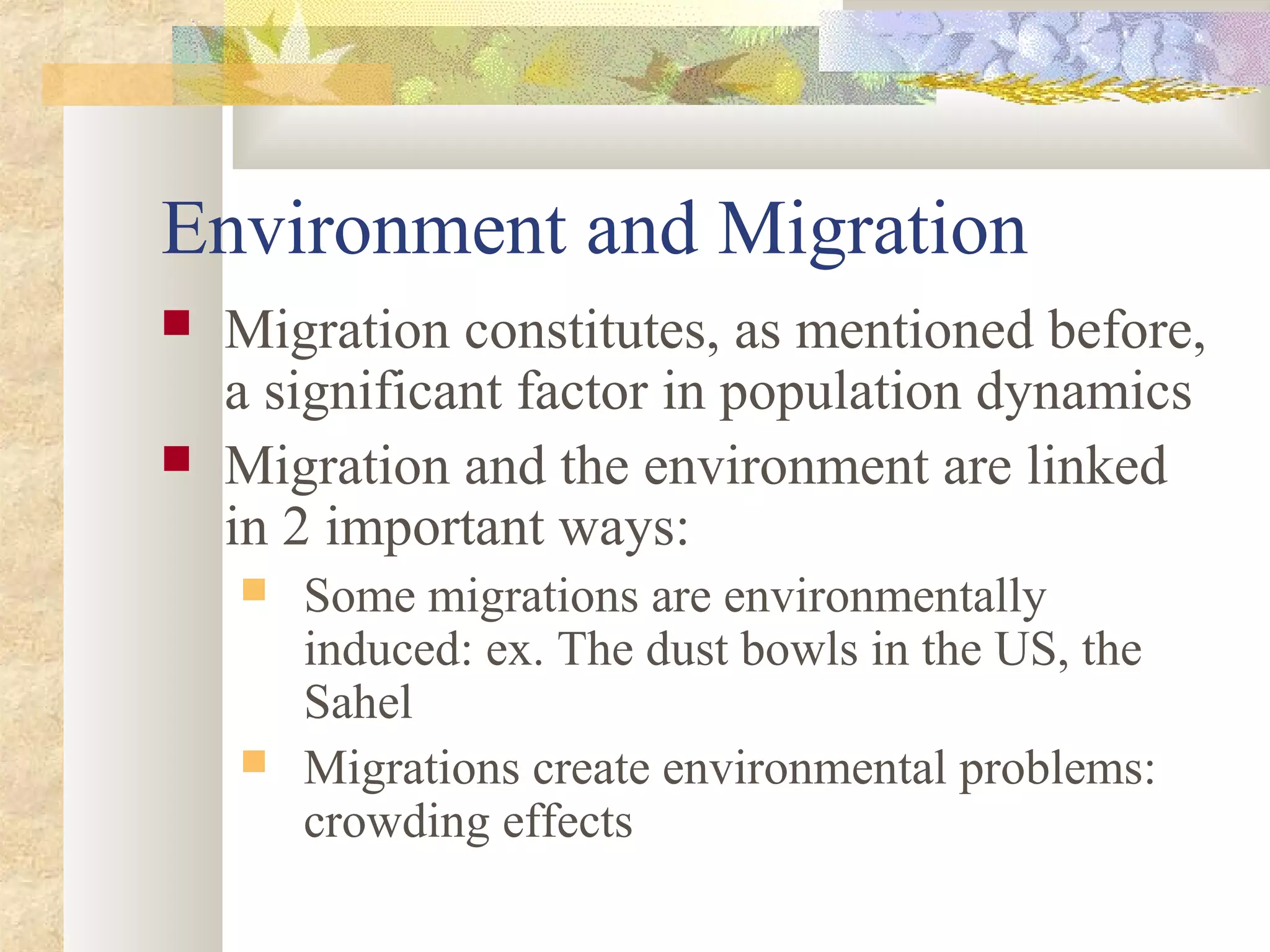 Environment and Migration
 Migration constitutes, as mentioned before,
a significant factor in population dynamics
 Migration and the environment are linked
in 2 important ways:
 Some migrations are environmentally
induced: ex. The dust bowls in the US, the
Sahel
 Migrations create environmental problems:
crowding effects
 