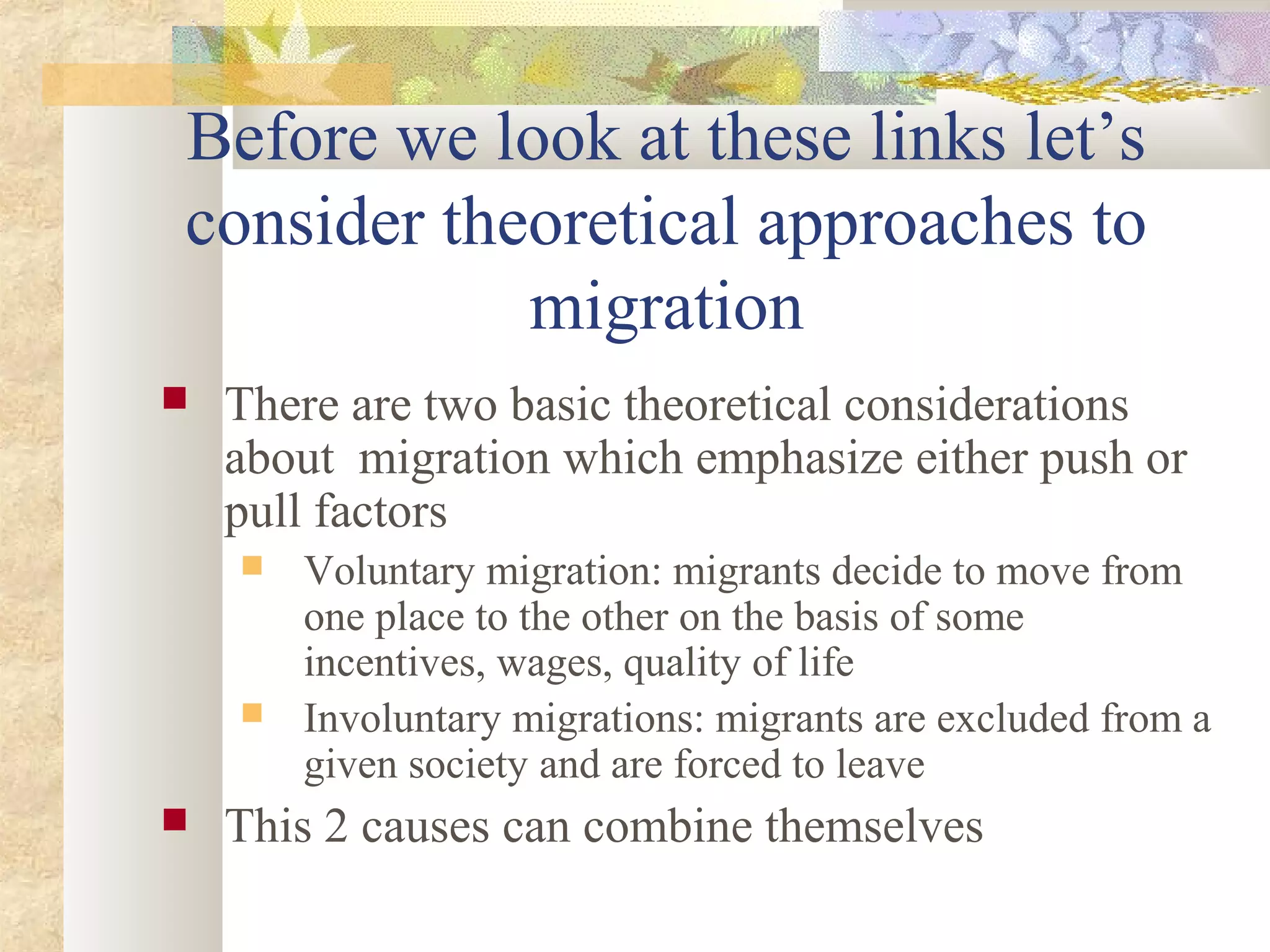  There are two basic theoretical considerations
about migration which emphasize either push or
pull factors
 Voluntary migration: migrants decide to move from
one place to the other on the basis of some
incentives, wages, quality of life
 Involuntary migrations: migrants are excluded from a
given society and are forced to leave
 This 2 causes can combine themselves
Before we look at these links let’s
consider theoretical approaches to
migration
 