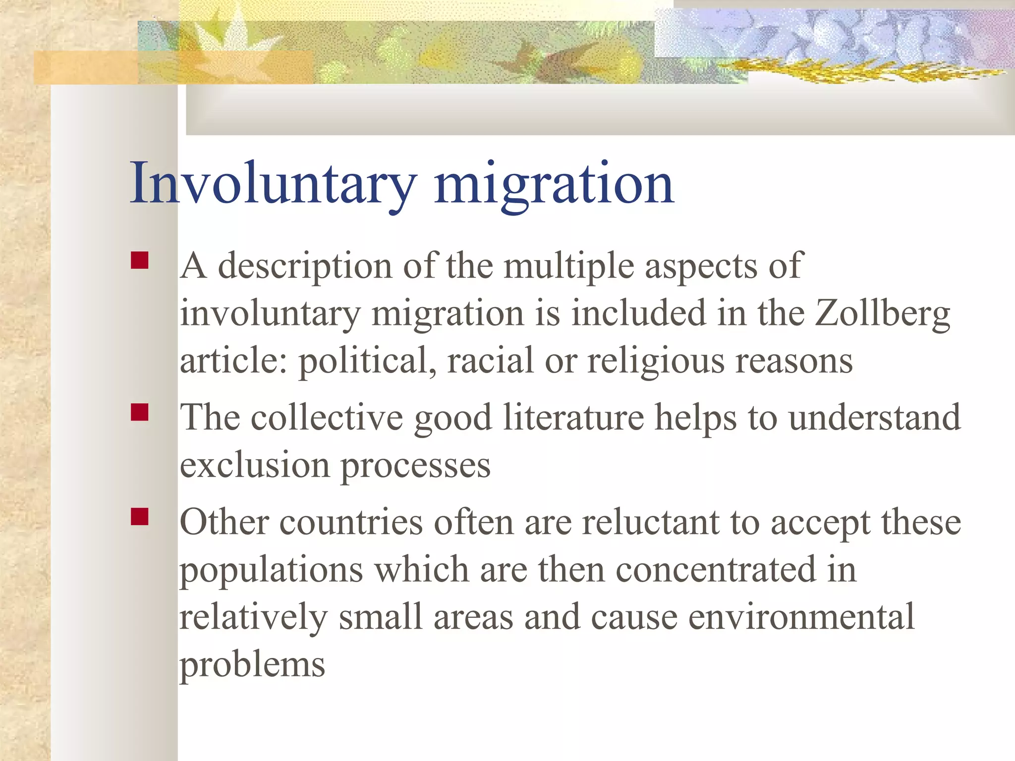Involuntary migration
 A description of the multiple aspects of
involuntary migration is included in the Zollberg
article: political, racial or religious reasons
 The collective good literature helps to understand
exclusion processes
 Other countries often are reluctant to accept these
populations which are then concentrated in
relatively small areas and cause environmental
problems
 