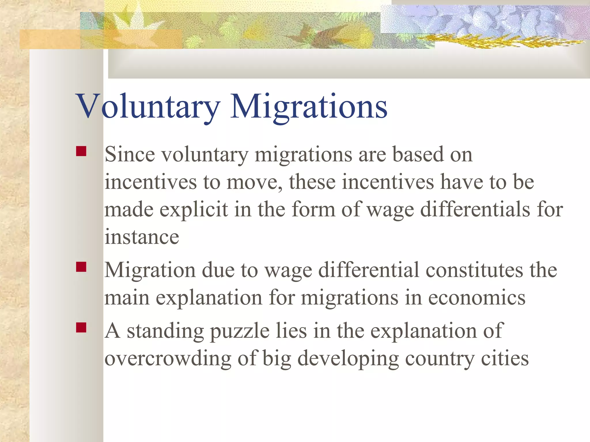 Voluntary Migrations
 Since voluntary migrations are based on
incentives to move, these incentives have to be
made explicit in the form of wage differentials for
instance
 Migration due to wage differential constitutes the
main explanation for migrations in economics
 A standing puzzle lies in the explanation of
overcrowding of big developing country cities
 