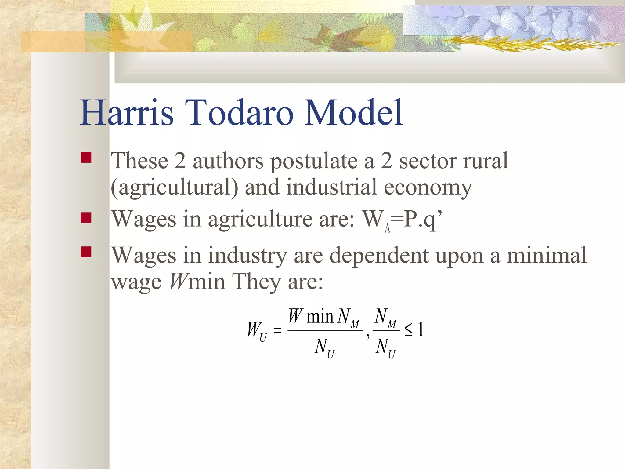 Harris Todaro Model
 These 2 authors postulate a 2 sector rural
(agricultural) and industrial economy
 Wages in agriculture are: WA=P.q’
 Wages in industry are dependent upon a minimal
wage Wmin They are:
1,
min
≤=
U
M
U
M
U
N
N
N
NW
W
 