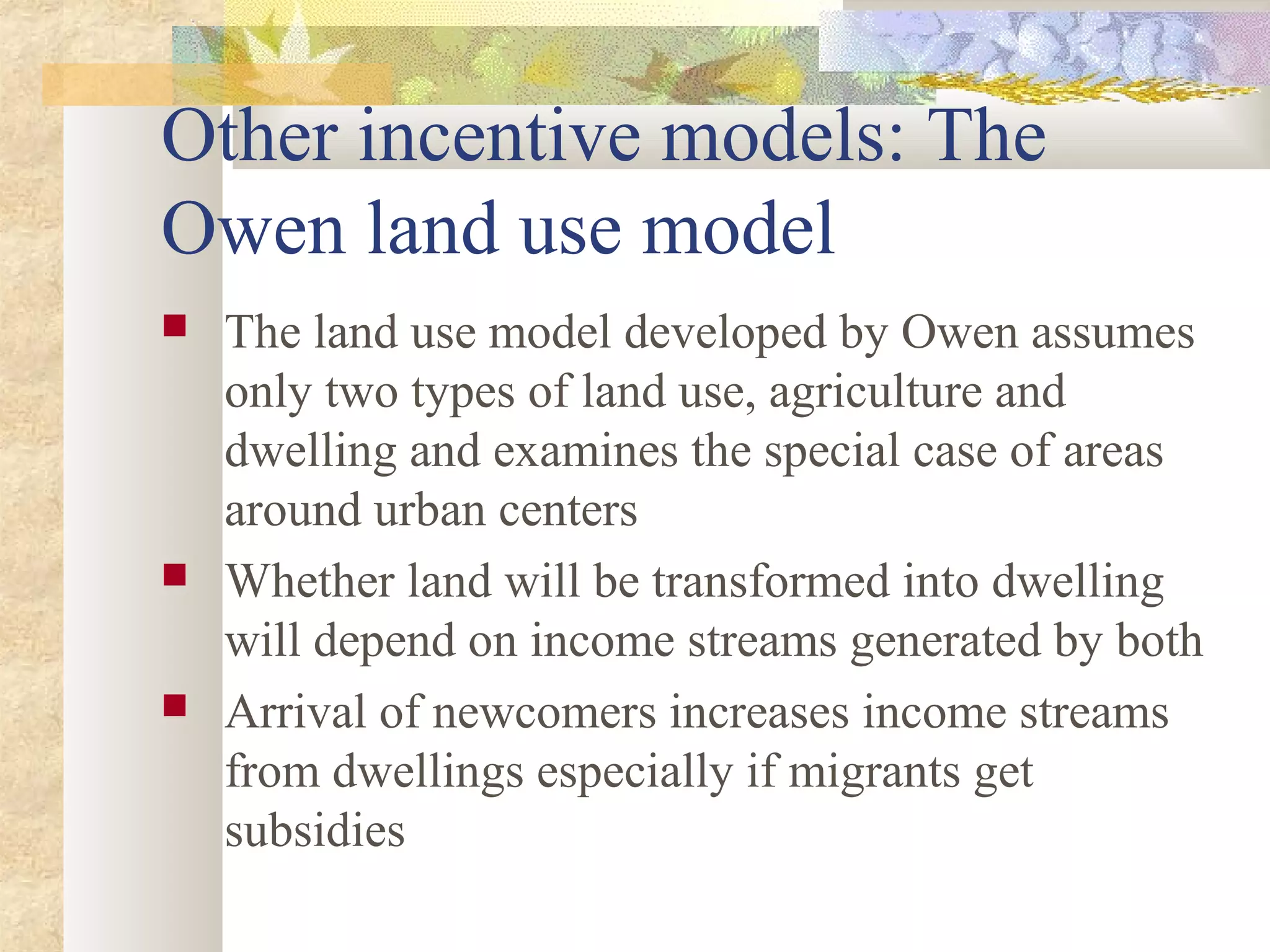Other incentive models: The
Owen land use model
 The land use model developed by Owen assumes
only two types of land use, agriculture and
dwelling and examines the special case of areas
around urban centers
 Whether land will be transformed into dwelling
will depend on income streams generated by both
 Arrival of newcomers increases income streams
from dwellings especially if migrants get
subsidies
 