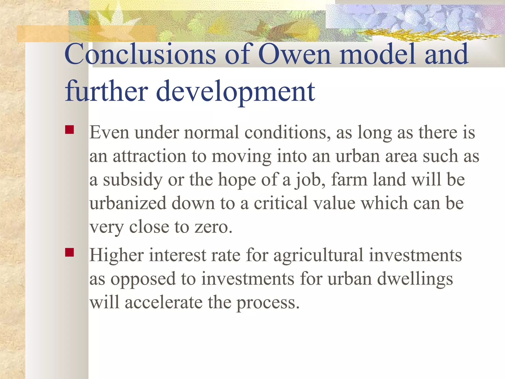 Conclusions of Owen model and
further development
 Even under normal conditions, as long as there is
an attraction to moving into an urban area such as
a subsidy or the hope of a job, farm land will be
urbanized down to a critical value which can be
very close to zero.
 Higher interest rate for agricultural investments
as opposed to investments for urban dwellings
will accelerate the process.
 