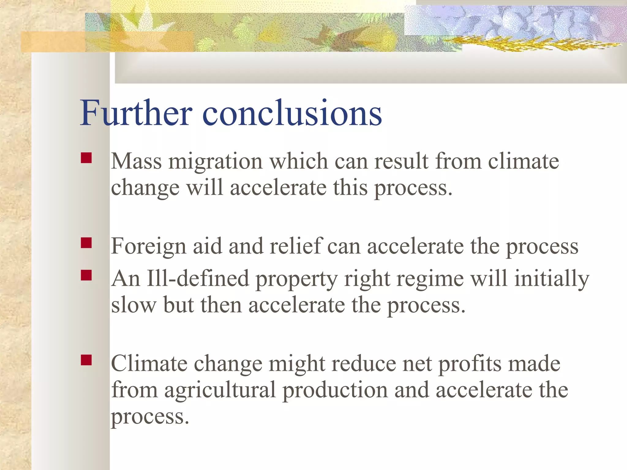 Further conclusions
 Mass migration which can result from climate
change will accelerate this process.
 Foreign aid and relief can accelerate the process
 An Ill-defined property right regime will initially
slow but then accelerate the process.
 Climate change might reduce net profits made
from agricultural production and accelerate the
process.
 